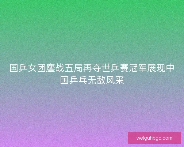 国乒女团鏖战五局再夺世乒赛冠军展现中国乒乓无敌风采