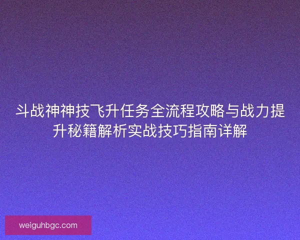 斗战神神技飞升任务全流程攻略与战力提升秘籍解析实战技巧指南详解