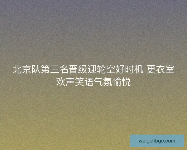 北京队第三名晋级迎轮空好时机 更衣室欢声笑语气氛愉悦